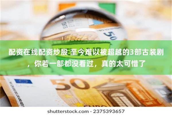 配资在线配资炒股 至今难以被超越的3部古装剧，你若一部都没看过，真的太可惜了