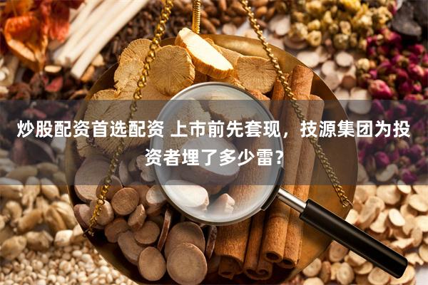 炒股配资首选配资 上市前先套现，技源集团为投资者埋了多少雷？