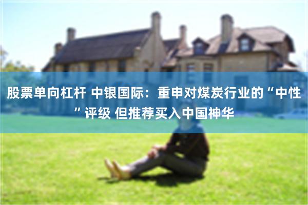 股票单向杠杆 中银国际：重申对煤炭行业的“中性”评级 但推荐买入中国神华