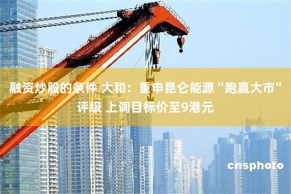 融资炒股的条件 大和：重申昆仑能源“跑赢大市”评级 上调目标价至9港元