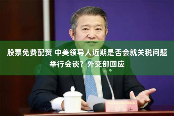 股票免费配资 中美领导人近期是否会就关税问题举行会谈？外交部回应