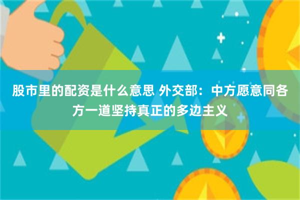 股市里的配资是什么意思 外交部：中方愿意同各方一道坚持真正的多边主义