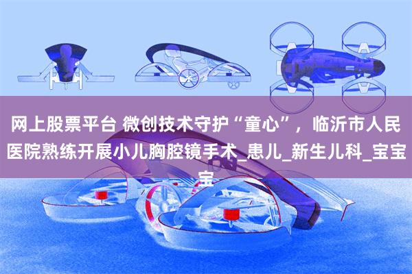 网上股票平台 微创技术守护“童心”，临沂市人民医院熟练开展小儿胸腔镜手术_患儿_新生儿科_宝宝