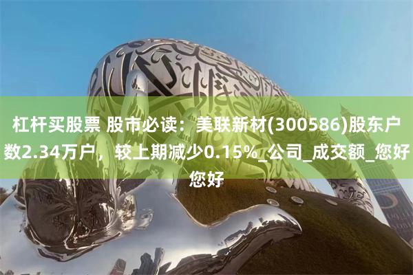 杠杆买股票 股市必读：美联新材(300586)股东户数2.34万户，较上期减少0.15%_公司_成交额_您好