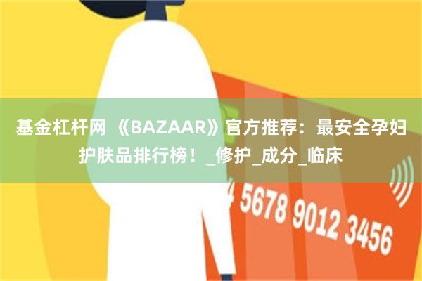 基金杠杆网 《BAZAAR》官方推荐：最安全孕妇护肤品排行榜！_修护_成分_临床