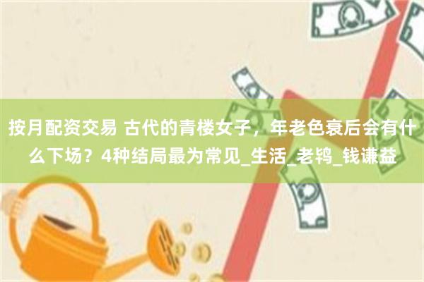 按月配资交易 古代的青楼女子，年老色衰后会有什么下场？4种结局最为常见_生活_老鸨_钱谦益