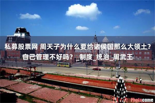 私募股票网 周天子为什么要给诸侯国那么大领土？自己管理不好吗？_制度_统治_周武王