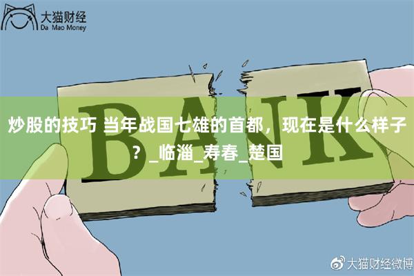 炒股的技巧 当年战国七雄的首都，现在是什么样子？_临淄_寿春_楚国