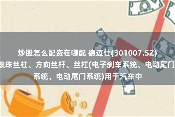炒股怎么配资在哪配 德迈仕(301007.SZ)：生产的高精度滚珠丝杠、方向丝杆、丝杠(电子刹车系统、电动尾门系统)用于汽车中
