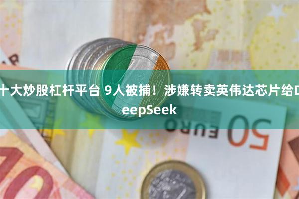 十大炒股杠杆平台 9人被捕！涉嫌转卖英伟达芯片给DeepSeek