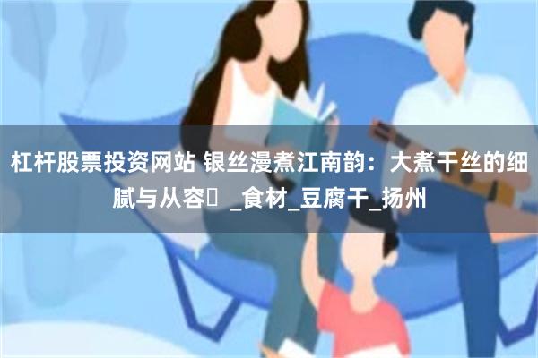 杠杆股票投资网站 银丝漫煮江南韵：大煮干丝的细腻与从容​_食材_豆腐干_扬州