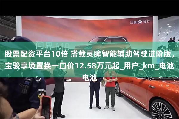 股票配资平台10倍 搭载灵眸智能辅助驾驶进阶版，宝骏享境置换一口价12.58万元起_用户_km_电池