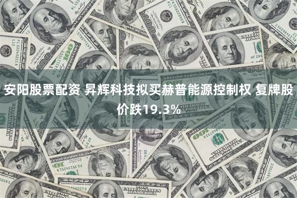 安阳股票配资 昇辉科技拟买赫普能源控制权 复牌股价跌19.3%
