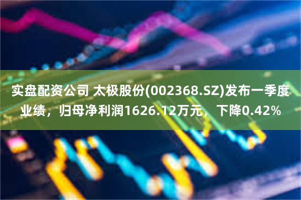 实盘配资公司 太极股份(002368.SZ)发布一季度业绩，归母净利润1626.12万元，下降0.42%