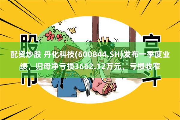 配资炒股 丹化科技(600844.SH)发布一季度业绩，归母净亏损3662.12万元，亏损收窄