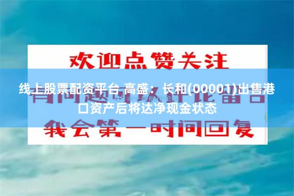 线上股票配资平台 高盛：长和(00001)出售港口资产后将达净现金状态