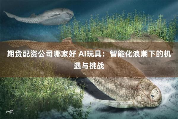 期货配资公司哪家好 AI玩具：智能化浪潮下的机遇与挑战