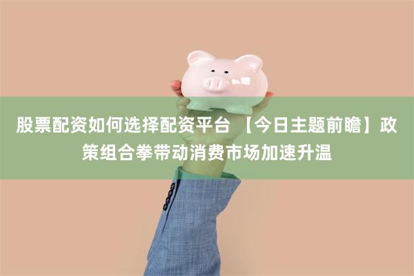 股票配资如何选择配资平台 【今日主题前瞻】政策组合拳带动消费市场加速升温