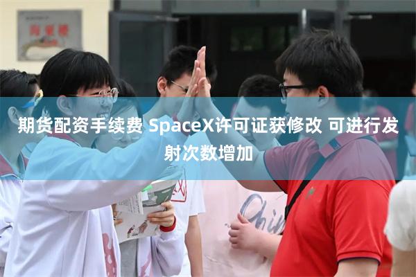 期货配资手续费 SpaceX许可证获修改 可进行发射次数增加
