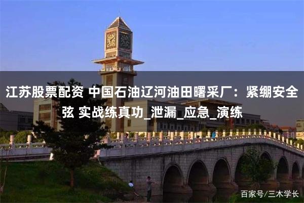江苏股票配资 中国石油辽河油田曙采厂：紧绷安全弦 实战练真功_泄漏_应急_演练