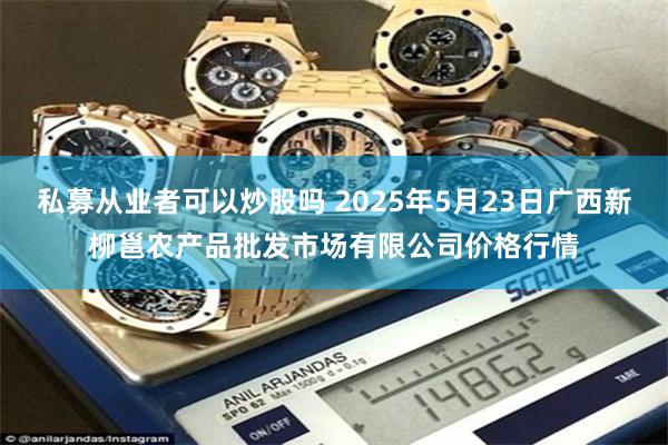 私募从业者可以炒股吗 2025年5月23日广西新柳邕农产品批发市场有限公司价格行情