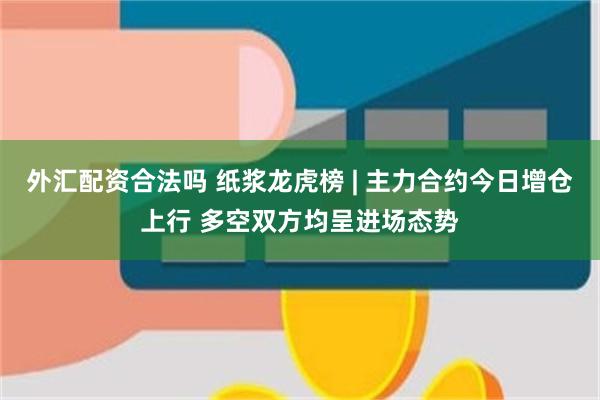 外汇配资合法吗 纸浆龙虎榜 | 主力合约今日增仓上行 多空双方均呈进场态势