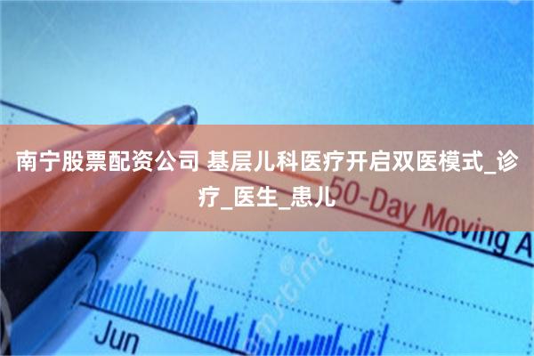 南宁股票配资公司 基层儿科医疗开启双医模式_诊疗_医生_患儿