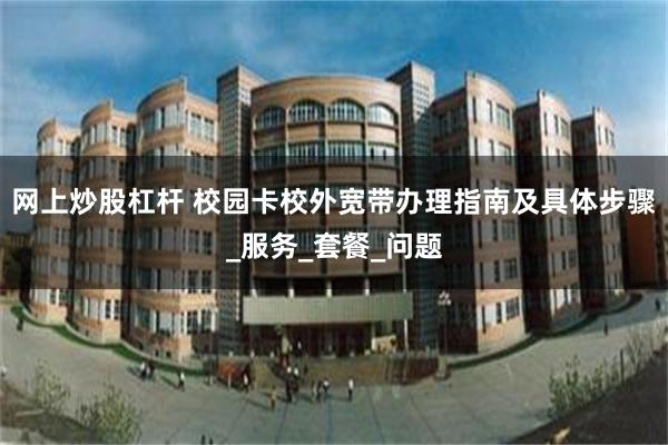 网上炒股杠杆 校园卡校外宽带办理指南及具体步骤_服务_套餐_问题
