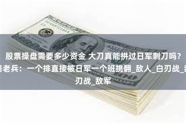 股票操盘需要多少资金 大刀真能拼过日军刺刀吗？八路老兵：一个排直接被日军一个班挑翻_敌人_白刃战_敌军