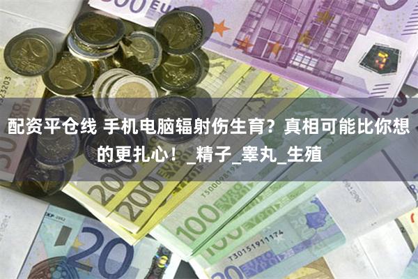 配资平仓线 手机电脑辐射伤生育？真相可能比你想的更扎心！_精子_睾丸_生殖