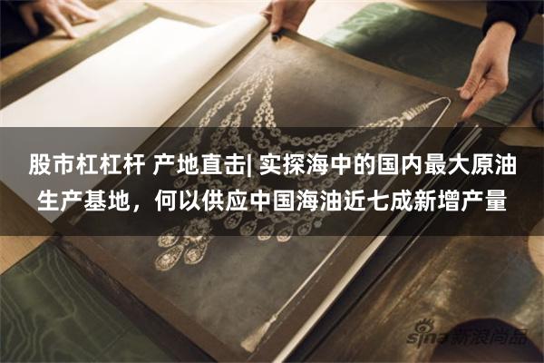 股市杠杠杆 产地直击| 实探海中的国内最大原油生产基地，何以供应中国海油近七成新增产量