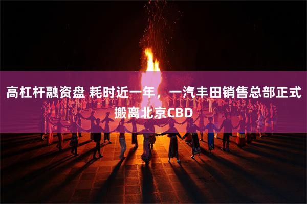 高杠杆融资盘 耗时近一年，一汽丰田销售总部正式搬离北京CBD