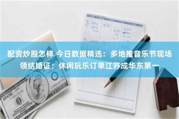 配资炒股怎样 今日数据精选：多地推音乐节现场领结婚证；休闲玩乐订单江苏成华东第一
