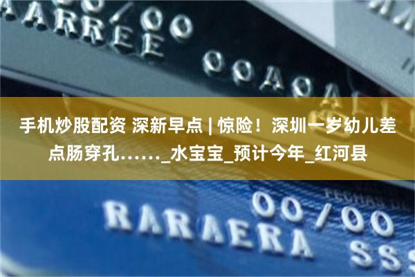手机炒股配资 深新早点 | 惊险！深圳一岁幼儿差点肠穿孔……_水宝宝_预计今年_红河县
