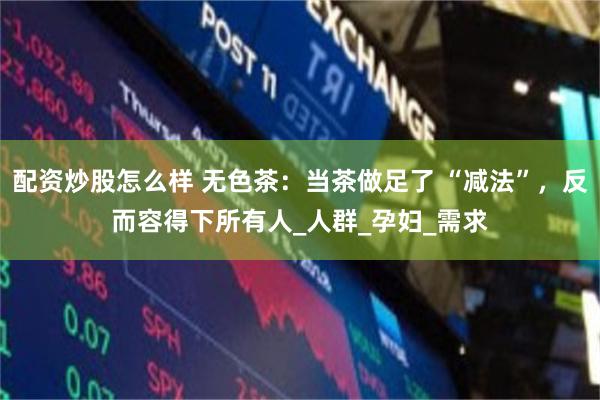 配资炒股怎么样 无色茶：当茶做足了 “减法”，反而容得下所有人_人群_孕妇_需求