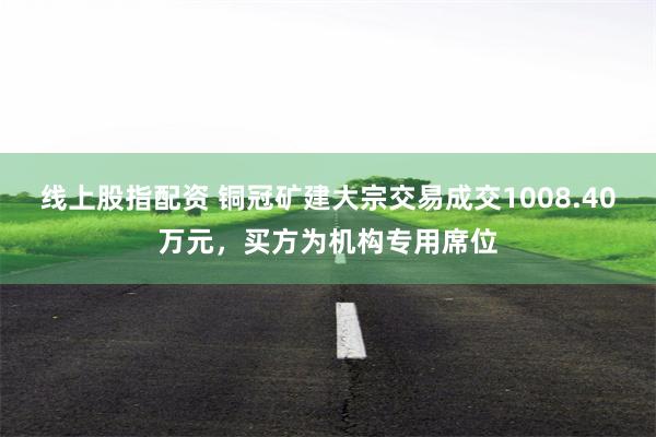 线上股指配资 铜冠矿建大宗交易成交1008.40万元，买方为机构专用席位