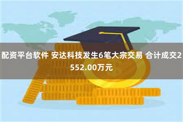 配资平台软件 安达科技发生6笔大宗交易 合计成交2552.00万元