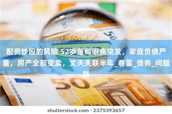 配资炒股的风险 52岁董卿眼疾突发，家庭负债严重，房产全部变卖，丈夫失联半年_春雷_债务_问题
