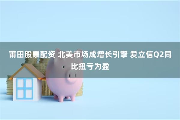 莆田股票配资 北美市场成增长引擎 爱立信Q2同比扭亏为盈