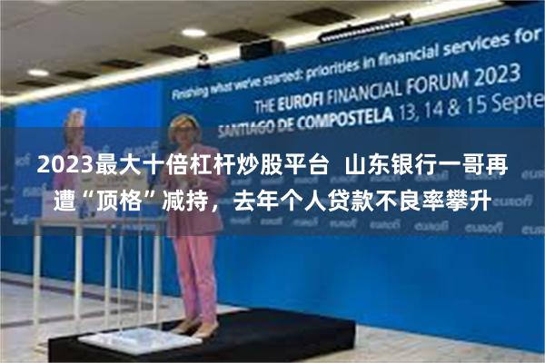 2023最大十倍杠杆炒股平台  山东银行一哥再遭“顶格”减持，去年个人贷款不良率攀升