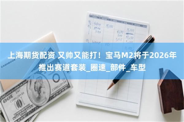 上海期货配资 又帅又能打！宝马M2将于2026年推出赛道套装_圈速_部件_车型