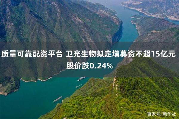 质量可靠配资平台 卫光生物拟定增募资不超15亿元 股价跌0.24%
