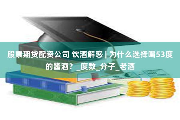 股票期货配资公司 饮酒解惑 | 为什么选择喝53度的酱酒？_度数_分子_老酒
