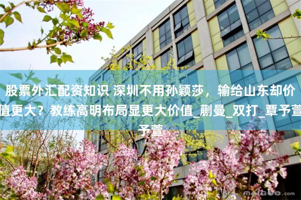 股票外汇配资知识 深圳不用孙颖莎，输给山东却价值更大？教练高明布局显更大价值_蒯曼_双打_覃予萱