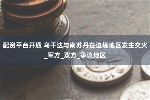配资平台开通 乌干达与南苏丹在边境地区发生交火_军方_双方_争议地区