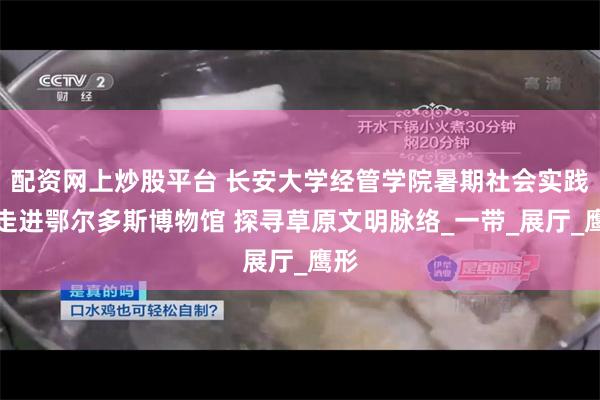 配资网上炒股平台 长安大学经管学院暑期社会实践队走进鄂尔多斯博物馆 探寻草原文明脉络_一带_展厅_鹰形