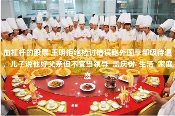 加杠杆的股票 王明拒绝检讨错误跑外国享部级待遇，儿子说他好父亲但不宜当领导_孟庆树_生活_家庭