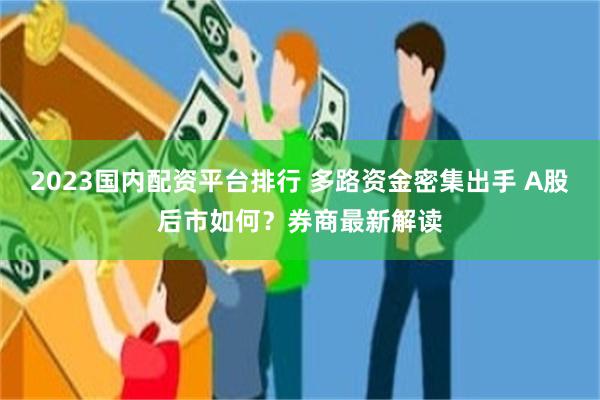 2023国内配资平台排行 多路资金密集出手 A股后市如何？券商最新解读