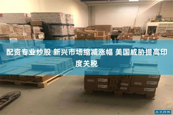 配资专业炒股 新兴市场缩减涨幅 美国威胁提高印度关税
