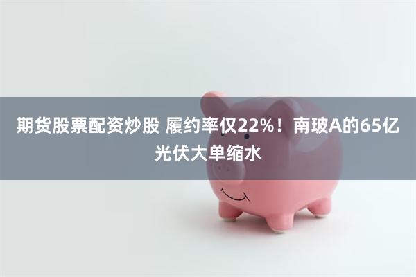 期货股票配资炒股 履约率仅22%！南玻A的65亿光伏大单缩水